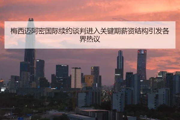 梅西迈阿密国际续约谈判进入关键期薪资结构引发各界热议