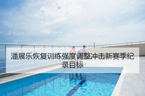 潘展乐恢复训练强度调整冲击新赛季纪录目标