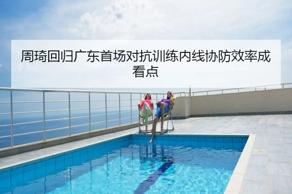 周琦回归广东首场对抗训练内线协防效率成看点
