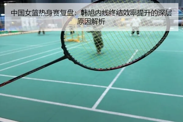 中国女篮热身赛复盘：韩旭内线终结效率提升的深层原因解析