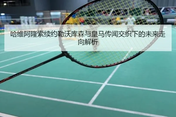 哈维阿隆索续约勒沃库森与皇马传闻交织下的未来走向解析