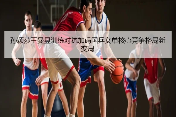 孙颖莎王曼昱训练对抗加码国乒女单核心竞争格局新变局