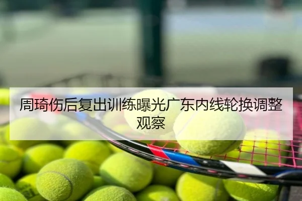 周琦伤后复出训练曝光广东内线轮换调整观察